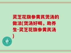 灵芝花旗参黄芪煲汤的做法(煲汤好喝，助养生-灵芝花旗参黄芪汤)