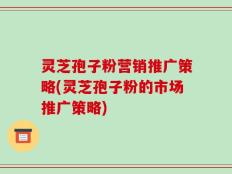 灵芝孢子粉营销推广策略(灵芝孢子粉的市场推广策略)