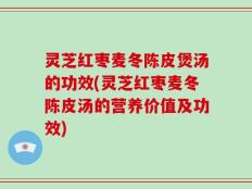 灵芝红枣麦冬陈皮煲汤的功效(灵芝红枣麦冬陈皮汤的营养价值及功效)