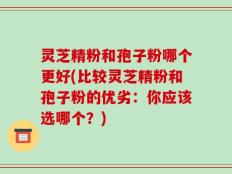 灵芝精粉和孢子粉哪个更好(比较灵芝精粉和孢子粉的优劣：你应该选哪个？)