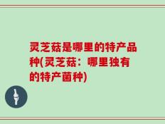 灵芝菇是哪里的特产品种(灵芝菇：哪里独有的特产菌种)