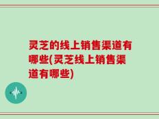灵芝的线上销售渠道有哪些(灵芝线上销售渠道有哪些)
