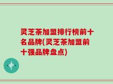 灵芝茶加盟排行榜前十名品牌(灵芝茶加盟前十强品牌盘点)