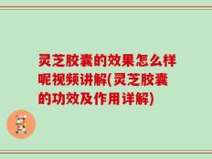 灵芝胶囊的效果怎么样呢视频讲解(灵芝胶囊的功效及作用详解)