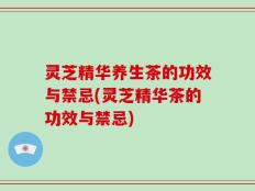 灵芝精华养生茶的功效与禁忌(灵芝精华茶的功效与禁忌)