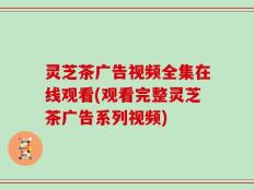 灵芝茶广告视频全集在线观看(观看完整灵芝茶广告系列视频)