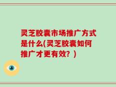 灵芝胶囊市场推广方式是什么(灵芝胶囊如何推广才更有效？)