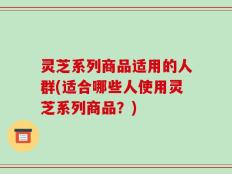 灵芝系列商品适用的人群(适合哪些人使用灵芝系列商品？)