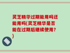 灵芝精华过期能用吗还能用吗(灵芝精华是否能在过期后继续使用？)