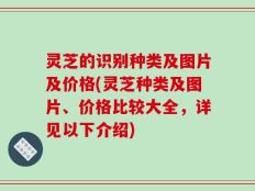 灵芝的识别种类及图片及价格(灵芝种类及图片、价格比较大全，详见以下介绍)