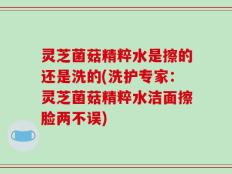 灵芝菌菇精粹水是擦的还是洗的(洗护专家：灵芝菌菇精粹水洁面擦脸两不误)