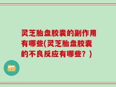 灵芝胎盘胶囊的副作用有哪些(灵芝胎盘胶囊的不良反应有哪些？)