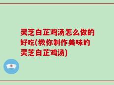 灵芝白芷鸡汤怎么做的好吃(教你制作美味的灵芝白芷鸡汤)