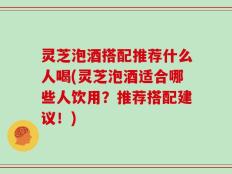 灵芝泡酒搭配推荐什么人喝(灵芝泡酒适合哪些人饮用？推荐搭配建议！)