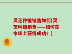 灵芝种植销售如何(灵芝种植销售——如何在市场上获得成功？)