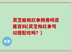 灵芝能和红参同用吗百度百科(灵芝和红参可以搭配吃吗？)