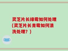 灵芝片长绿霉如何处理(灵芝片长青霉如何清洗处理？)
