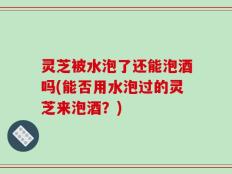 灵芝被水泡了还能泡酒吗(能否用水泡过的灵芝来泡酒？)