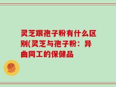 灵芝跟孢子粉有什么区别(灵芝与孢子粉：异曲同工的保健品