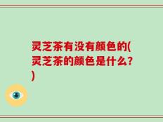 灵芝茶有没有颜色的(灵芝茶的颜色是什么？)