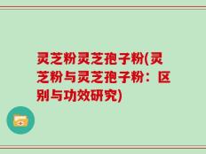 灵芝粉灵芝孢子粉(灵芝粉与灵芝孢子粉：区别与功效研究)