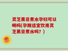 灵芝黑豆煮水孕妇可以喝吗(孕期适宜饮用灵芝黑豆煮水吗？)