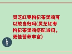 灵芝红枣枸杞茶煲鸡可以放当归吗(灵芝红枣枸杞茶煲鸡搭配当归，更佳营养丰富)
