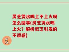 灵芝煲水喝上不上火呀怎么回事(灵芝煲水喝上火？解析灵芝引发的不适感)