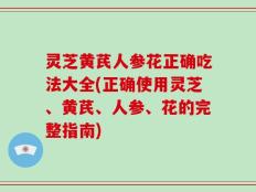 灵芝黄芪人参花正确吃法大全(正确使用灵芝、黄芪、人参、花的完整指南)