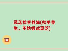 灵芝秋季养生(秋季养生，不妨尝试灵芝)