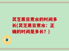 灵芝黑豆煮水的时间多长(灵芝黑豆煮水：正确的时间是多长？)