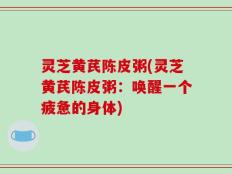 灵芝黄芪陈皮粥(灵芝黄芪陈皮粥：唤醒一个疲惫的身体)