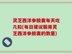 灵芝西洋参胶囊每天吃几粒(每日建议服用灵芝西洋参胶囊的数量)
