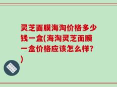 灵芝面膜海淘价格多少钱一盒(海淘灵芝面膜一盒价格应该怎么样？)