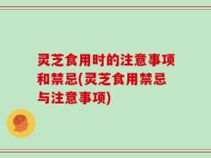 灵芝食用时的注意事项和禁忌(灵芝食用禁忌与注意事项)