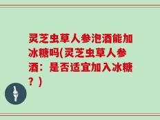 灵芝虫草人参泡酒能加冰糖吗(灵芝虫草人参酒：是否适宜加入冰糖？)