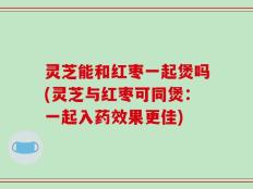 灵芝能和红枣一起煲吗(灵芝与红枣可同煲：一起入药效果更佳)