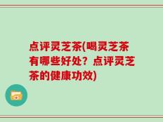 点评灵芝茶(喝灵芝茶有哪些好处？点评灵芝茶的健康功效)