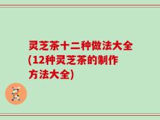灵芝茶十二种做法大全(12种灵芝茶的制作方法大全)