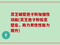 灵芝破壁孢子粉加强性功能(灵芝孢子粉拓宽壁垒，助力男性性能力提升)