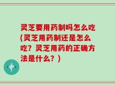 灵芝要用药制吗怎么吃(灵芝用药制还是怎么吃？灵芝用药的正确方法是什么？)