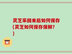 灵芝采回来后如何保存(灵芝如何保存保鲜？)