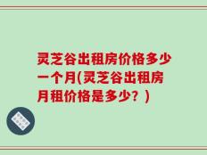 灵芝谷出租房价格多少一个月(灵芝谷出租房月租价格是多少？)