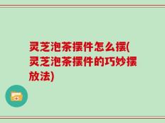 灵芝泡茶摆件怎么摆(灵芝泡茶摆件的巧妙摆放法)