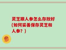 灵芝跟人参怎么存放好(如何妥善保存灵芝和人参？)