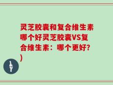 灵芝胶囊和复合维生素哪个好灵芝胶囊VS复合维生素：哪个更好？)
