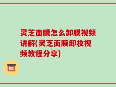 灵芝面膜怎么卸膜视频讲解(灵芝面膜卸妆视频教程分享)