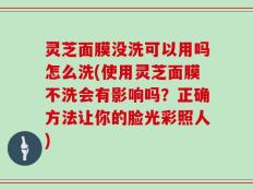 灵芝面膜没洗可以用吗怎么洗(使用灵芝面膜不洗会有影响吗？正确方法让你的脸光彩照人)