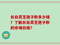 长白灵芝孢子粉多少钱？了解长白灵芝孢子粉的市场价格？