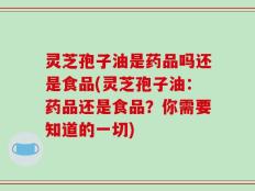 灵芝孢子油是药品吗还是食品(灵芝孢子油：药品还是食品？你需要知道的一切)